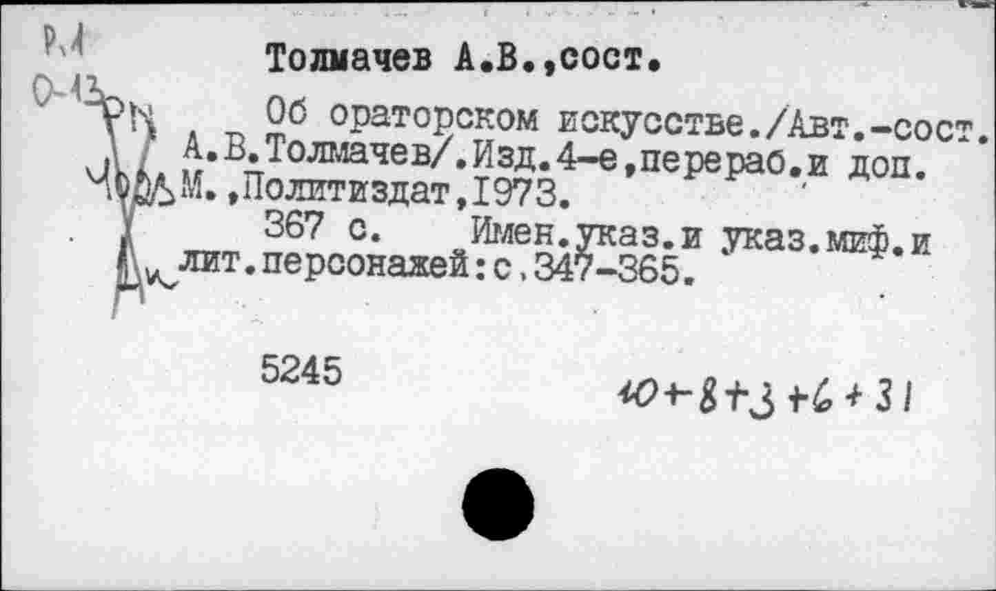 ﻿Толмачев А.В.,сост.
Об ораторском искусстве./Авт.-сост. А.В.Толмачев/.Изд.4-е,перераб.и доп. М.,Политиздат,1973.
367 с. Имен.указ.и указ.миф.и лит.персонажей:с.347-365.
5245
^+■^3 +■6^3/